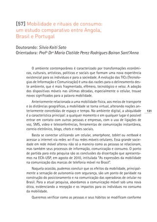[57] Mobilidade e rituais de consumo:
um estudo comparativo entre Angola,
Brasil e Portugal

Doutorando: Silvio Koiti Sato
Orientadora: Profª Drª Maria Clotilde Perez Rodrigues Bairon Sant’Anna


          O ambiente contemporâneo é caracterizado por transformações econômi-
      cas, culturais, artísticas, políticas e sociais que formam uma nova experiência
      existencial para os indivíduos e para a sociedade. A evolução das TICs (Tecnolo-
      gias de Informação e Comunicação) é uma das razões para o delineamento des-
      te ambiente, que é mais fragmentado, efêmero, tecnológico e veloz. A adoção
      dos dispositivos móveis nas últimas décadas, especialmente o celular, trouxe
      novos significados para a palavra mobilidade.
          Anteriormente relacionada a uma mobilidade física, aos meios de transporte
      e às distâncias geográficas, a mobilidade se torna virtual, alterando noções an-
      teriormente concebidas de espaço e tempo. No ambiente digital, a ubiquidade        131
      é a característica principal: a qualquer momento e em qualquer lugar é possível
      entrar em contato com outras pessoas e empresas, com o uso de ligações de
      voz, SMS, vídeo e teleconferências, ferramentas de comunicação instantânea,
      correio eletrônico, blogs, chats e redes sociais.
         Basta se conectar utilizando um celular, smartphone, tablet ou netbook e
      acessar a internet via redes wi-fi ou redes móveis celulares. Essa grande socie-
      dade em rede móvel alterou não só a maneira como as pessoas se relacionam,
      mas também seus processos de informação, comunicação e consumo. O ponto
      de partida para esta pesquisa são as conclusões da dissertação que apresenta-
      mos na ECA-USP, em agosto de 2010, intitulada “As expressões da mobilidade
      na comunicação das marcas de telefonia móvel no Brasil”.
          Naquela ocasião, pudemos concluir que os efeitos da mobilidade, principal-
      mente a sensação de autonomia com segurança, são um ponto de paridade na
      construção do posicionamento e na comunicação das operadoras de celular no
      Brasil. Para a atual pesquisa, abordamos a comunicação móvel sob uma nova
      ótica, evidenciando a recepção e os impactos para os indivíduos no consumo
      da mobilidade.
         Queremos verificar como as pessoas e seus hábitos se modificam conforme
 