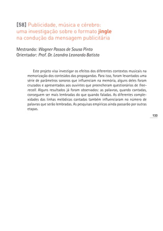 [58] Publicidade, música e cérebro:
uma investigação sobre o formato jingle
na condução da mensagem publicitária

Mestrando: Wagner Passos de Sousa Pinto
Orientador: Prof. Dr. Leandro Leonardo Batista


          Este projeto visa investigar os efeitos dos diferentes contextos musicais na
      memorização dos conteúdos das propagandas. Para isso, foram levantados uma
      série de parâmetros sonoros que influenciam na memória, alguns deles foram
      cruzados e apresentados aos ouvintes que preencheram questionários de free-
      recall. Alguns resultados já foram observados: as palavras, quando cantadas,
      conseguem ser mais lembradas do que quando faladas. As diferentes comple-
      xidades das linhas melódicas cantadas também influenciaram no número de
      palavras que serão lembradas. As pesquisas empíricas ainda passarão por outras
      etapas.
                                                                                         133
 