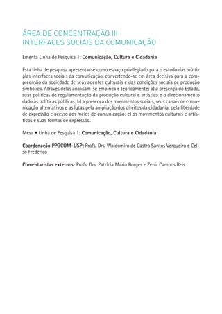 ÁREA DE CONCENTRAÇÃO III
INTERFACES SOCIAIS DA COMUNICAÇÃO
Ementa Linha de Pesquisa 1: Comunicação, Cultura e Cidadania

Esta linha de pesquisa apresenta-se como espaço privilegiado para o estudo das múlti-
plas interfaces sociais da comunicação, convertendo-se em área decisiva para a com-
preensão da sociedade de seus agentes culturais e das condições sociais de produção
simbólica. Através delas analisam-se empírica e teoricamente: a) a presença do Estado,
suas políticas de regulamentação da produção cultural e artística e o direcionamento
dado às políticas públicas; b) a presença dos movimentos sociais, seus canais de comu-
nicação alternativos e as lutas pela ampliação dos direitos da cidadania, pela liberdade
de expressão e acesso aos meios de comunicação; c) os movimentos culturais e artís-
ticos e suas formas de expressão.

Mesa • Linha de Pesquisa 1: Comunicação, Cultura e Cidadania

Coordenação PPGCOM-USP: Profs. Drs. Waldomiro de Castro Santos Vergueiro e Cel-
so Frederico
                                                                                           137
Comentaristas externos: Profs. Drs. Patrícia Maria Borges e Zenir Campos Reis
 