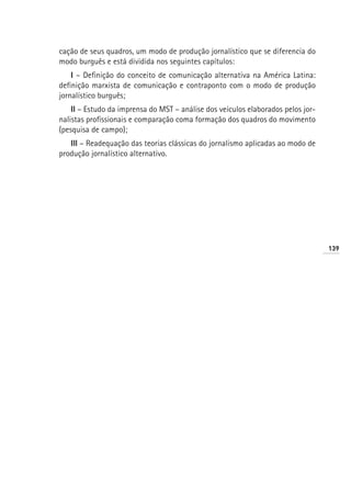 cação de seus quadros, um modo de produção jornalístico que se diferencia do
modo burguês e está dividida nos seguintes capítulos:
    I – Definição do conceito de comunicação alternativa na América Latina:
definição marxista de comunicação e contraponto com o modo de produção
jornalístico burguês;
    II – Estudo da imprensa do MST – análise dos veículos elaborados pelos jor-
nalistas profissionais e comparação coma formação dos quadros do movimento
(pesquisa de campo);
   III – Readequação das teorias clássicas do jornalismo aplicadas ao modo de
produção jornalístico alternativo.




                                                                                  139
 