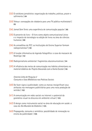 [32] O cotidiano jornalístico: organização do trabalho, práticas, prazer e
          sofrimento | 84

     [33] Telesur: concepções de cidadania para uma TV pública multiestatal |
          85

     [34] Jornal Sem Terra: uma experiência de comunicação popular | 86

     [35] O presente do livro – O livro como objeto comunicacional único
          e o impacto da tecnologia na edição de livros na área de ciências
          humanas | 88

     [36] As armadilhas do TCC: as Instituições de Ensino Superior formam
          radiojornalistas? | 90

     [37] A função informativa da legenda fotográfica: o caso do massacre de
          Realengo | 92

     [38] Radiojornalismo ambiental: fragmentos educomunicativos | 94
14
     [39] A influência dos meios de comunicação nos hábitos alimentares no
          material didático do Projeto Educando com a Horta Escolar | 96


          Ementa Linha de Pesquisa 2
          Consumo e Usos Midiáticos nas Práticas Sociais

     [40] Do fazer signo à publicidade: como as marcas ressignificam seus
          atributos nas mensagens publicitárias para uma nova produção de
          sentido | 102

     [41] A comunicação em redes sociais na internet: o potencial da
          gramática visual no discurso em ambiente virtual | 103

     [42] O design como instrumento social na área de educação em saúde: o
          caso do Dia Mundial do Diabetes | 105

     [43] Propaganda, consumo e semiótica: possibilidade de renovação no
          ensino da publicidade | 106
 