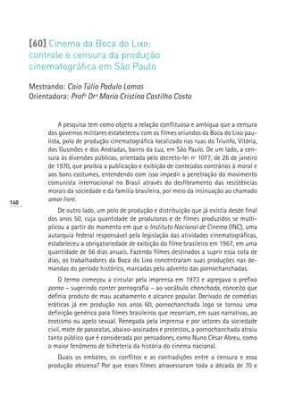 [60] Cinema da Boca do Lixo:
      controle e censura da produção
      cinematográfica em São Paulo

      Mestrando: Caio Túlio Padula Lamas
      Orientadora: Profª Drª Maria Cristina Castilho Costa


                 A pesquisa tem como objeto a relação conflituosa e ambígua que a censura
            dos governos militares estabeleceu com os filmes oriundos da Boca do Lixo pau-
            lista, polo de produção cinematográfica localizado nas ruas do Triunfo, Vitória,
            dos Gusmões e dos Andradas, bairro da Luz, em São Paulo. De um lado, a cen-
            sura às diversões públicas, orientada pelo decreto-lei nº 1077, de 26 de janeiro
            de 1970, que proibia a publicação e exibição de conteúdos contrários à moral e
            aos bons costumes, entendendo com isso impedir a penetração do movimento
            comunista internacional no Brasil através do desfibramento das resistências
            morais da sociedade e da família brasileira, por meio da insinuação ao chamado
140
            amor livre.
                De outro lado, um polo de produção e distribuição que já existia desde final
            dos anos 50, cuja quantidade de produtoras e de filmes produzidos se multi-
            plicou a partir do momento em que o Instituto Nacional de Cinema (INC), uma
            autarquia federal responsável pela legislação das atividades cinematográficas,
            estabeleceu a obrigatoriedade de exibição do filme brasileiro em 1967, em uma
            quantidade de 56 dias anuais. Fazendo filmes destinados a suprir essa cota de
            dias, os trabalhadores da Boca do Lixo concentraram suas produções nas de-
            mandas do período histórico, marcadas pelo advento das pornochanchadas.
                O termo começou a circular pela imprensa em 1973 e agregava o prefixo
            porno – sugerindo conter pornografia – ao vocábulo chanchada, conceito que
            definia produto de mau acabamento e alcance popular. Derivado de comédias
            eróticas já em produção nos anos 60, pornochanchada logo se tornou uma
            definição genérica para filmes brasileiros que recorriam, em suas narrativas, ao
            erotismo ou apelo sexual. Renegada pela imprensa e por setores da sociedade
            civil, mote de passeatas, abaixo-assinados e protestos, a pornochanchada atraiu
            tanto público que é considerada por pensadores, como Nuno César Abreu, como
            o maior fenômeno de bilheteria da história do cinema nacional.
               Quais os embates, os conflitos e as contradições entre a censura e essa
            produção obscena? Por que esses filmes atravessaram toda a década de 70 e
 