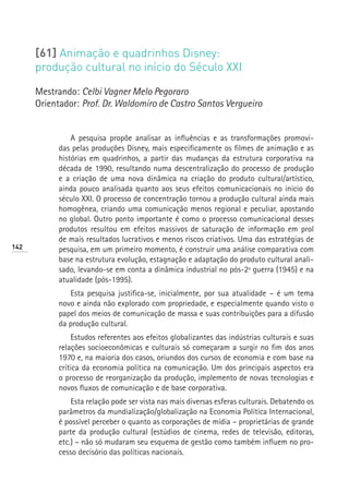 [61] Animação e quadrinhos Disney:
      produção cultural no início do Século XXI

      Mestrando: Celbi Vagner Melo Pegoraro
      Orientador: Prof. Dr. Waldomiro de Castro Santos Vergueiro


                A pesquisa propõe analisar as influências e as transformações promovi-
            das pelas produções Disney, mais especificamente os filmes de animação e as
            histórias em quadrinhos, a partir das mudanças da estrutura corporativa na
            década de 1990, resultando numa descentralização do processo de produção
            e a criação de uma nova dinâmica na criação do produto cultural/artístico,
            ainda pouco analisada quanto aos seus efeitos comunicacionais no início do
            século XXI. O processo de concentração tornou a produção cultural ainda mais
            homogênea, criando uma comunicação menos regional e peculiar, apostando
            no global. Outro ponto importante é como o processo comunicacional desses
            produtos resultou em efeitos massivos de saturação de informação em prol
            de mais resultados lucrativos e menos riscos criativos. Uma das estratégias de
142         pesquisa, em um primeiro momento, é construir uma análise comparativa com
            base na estrutura evolução, estagnação e adaptação do produto cultural anali-
            sado, levando-se em conta a dinâmica industrial no pós-2ª guerra (1945) e na
            atualidade (pós-1995).
               Esta pesquisa justifica-se, inicialmente, por sua atualidade – é um tema
            novo e ainda não explorado com propriedade, e especialmente quando visto o
            papel dos meios de comunicação de massa e suas contribuições para a difusão
            da produção cultural.
                Estudos referentes aos efeitos globalizantes das indústrias culturais e suas
            relações socioeconômicas e culturais só começaram a surgir no fim dos anos
            1970 e, na maioria dos casos, oriundos dos cursos de economia e com base na
            crítica da economia política na comunicação. Um dos principais aspectos era
            o processo de reorganização da produção, implemento de novas tecnologias e
            novos fluxos de comunicação e de base corporativa.
                Esta relação pode ser vista nas mais diversas esferas culturais. Debatendo os
            parâmetros da mundialização/globalização na Economia Política Internacional,
            é possível perceber o quanto as corporações de mídia – proprietárias de grande
            parte da produção cultural (estúdios de cinema, redes de televisão, editoras,
            etc.) – não só mudaram seu esquema de gestão como também influem no pro-
            cesso decisório das políticas nacionais.
 