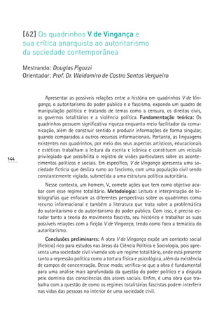 [62] Os quadrinhos V de Vingança e
      sua crítica anarquista ao autoritarismo
      da sociedade contemporânea

      Mestrando: Douglas Pigozzi
      Orientador: Prof. Dr. Waldomiro de Castro Santos Vergueiro


                Apresentar as possíveis relações entre a história em quadrinhos V de Vin-
            gança, o autoritarismo do poder público e o fascismo, expondo um quadro de
            manipulação política e tratando de temas como a censura, os direitos civis,
            os governos totalitários e a violência política. Fundamentação teórica: Os
            quadrinhos possuem significativa riqueza enquanto meio facilitador da comu-
            nicação, além de construir sentido e produzir informações de forma singular,
            quando comparados a outros recursos informacionais. Portanto, as linguagens
            existentes nos quadrinhos, por meio dos seus aspectos artísticos, educacionais
            e estéticos trabalham a leitura da escrita e icônica e constituem um veículo
144
            privilegiado que possibilita o registro de visões particulares sobre os aconte-
            cimentos políticos e sociais. Em específico, V de Vingança apresenta uma so-
            ciedade fictícia que desliza rumo ao fascismo, com uma população civil sendo
            constantemente vigiada, submetida a uma estrutura política autoritária.
                Nesse contexto, um homem, V, comete ações que tem como objetivo aca-
            bar com esse regime totalitário. Metodologia: Leitura e interpretação de bi-
            bliografias que enfocam as diferentes perspectivas sobre os quadrinhos como
            recurso informacional e também a literatura que trata sobre a problemática
            do autoritarismo e do autoritarismo do poder público. Com isso, é preciso es-
            tudar tanto a teoria do movimento fascista, seu histórico e trabalhar as suas
            possíveis relações com a ficção V de Vingança, tendo como foco a temática do
            autoritarismo.
                 Conclusões preliminares: A obra V de Vingança expõe um contexto social
            (fictício) rico para estudos nas áreas da Ciência Política e Sociologia, pois apre-
            senta uma sociedade civil vivendo sob um regime totalitário, onde está presente
            tanto a repressão política como a tortura física e psicológica, além da existência
            de campos de concentração. Desse modo, verifica-se que a obra é fundamental
            para uma análise mais aprofundada da questão do poder político e a disputa
            pelo domínio das consciências dos atores sociais. Enfim, é uma obra que tra-
            balha com a questão de como os regimes totalitários fascistas podem interferir
            nas vidas das pessoas no interior de uma sociedade civil.
 