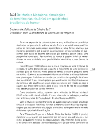 [63] De Maria a Madalena: simulações
do feminino nas histórias em quadrinhos
brasileiras de humor

Doutorando: Ediliane de Oliveira Boff
Orientador: Prof. Dr. Waldomiro de Castro Santos Vergueiro


          Forma de expressão, de comunicação e de arte, as histórias em quadrinhos
      são fontes inesgotáveis de análises sociais. Tendo a sociedade como matéria-
      prima, as narrativas quadrinizadas apresentam-se sobre formas diversas, que
      indicam a perspectiva sob a qual os assuntos sociais serão abordados. Os qua-
      drinhos com estilo de desenho caricatural, por exemplo, podem indicar uma
      perspectiva humorística. Pelo caminho do humor, é possível inferir as neces-
      sidades de uma sociedade, suas possibilidades identitárias e suas formas de
      cultura.
          Henri Bérgson (1980) salienta que o riso é resultado de uma tentativa de
      correção. O Outro, (estranho que atrapalha o movimento da vida) deveria ser      145
      afastado para as margens. Nessa pesquisa, temos a seguinte pergunta como
      norteadora: Quem é o estranho desenhado nos quadrinhos brasileiros de humor
      com personagens femininas, o estranho que permite a interpretação da atmos-
      fera identitária? Temos como hipótese que os estranhos, constituintes do outro
      do feminino, são aqueles que atuam espontaneamente em relação ao sexo e
      aqueles que encontram barreiras para o sexo. Trata-se do riso da sexualização
      e da dessexualização do sujeito feminino.
         Como arcabouço teórico, optamos pelas reflexões de Michel Maffesoli
      (1997) sobre as identidades fluídas. E como referencial metodológico, escolhe-
      mos a Hermenêutica de Profundidade, de John Thompson (1995).
          Com o intuito de demonstrar como os quadrinhos humorísticos brasileiros
      simulam identidades femininas, faremos a interpretação de histórias de perso-
      nagens que possuam maior divulgação e consumo, abrangendo maior número
      de leitores e prováveis identificações.
          Para Waldomiro Vergueiro e Roberto Elísio dos Santos (2006), é possível
      classificar as pesquisas em quadrinhos sob diferentes enquadramentos, tais
      como: Linguagem; História; Sociedade/cultura; etc. Inserimos nossa pesqui-
      sa no âmbito dos estudos sobre sociedade/cultura já que temos como foco as
 