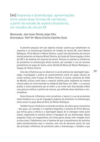 [64] Imprensa e dramaturgia: aproximações
entre essas duas formas de narrativas,
a partir do estudo de autores brasileiros,
em meados do século XX

Mestrando: José Ismar Petrola Jorge Filho
Orientadora: Profª Drª Maria Cristina Castilho Costa


          A presente pesquisa tem por objetivo estudar autores que trabalharam na
      imprensa e na dramaturgia brasileira em meados do século XX, como Nelson
      Rodrigues, Plínio Marcos e Helena Silveira, a partir dos documentos da censura
      teatral presentes no Arquivo Miroel Silveira, da Escola de Comunicações e Artes
      da USP, e de matérias em arquivos de jornais. Procura-se analisar as influências
      do jornalismo na dramaturgia destes autores, por exemplo, o uso de recursos
      jornalísticos em peças de teatro, como Vestido de Noiva, de Nelson Rodrigues, e
      O poço, de Helena Silveira.
                                                                                         147
          Uma das influências que se observa é o uso de práticas da reportagem (apu-
      ração, investigação e análise de acontecimentos reais) em peças teatrais de
      cunho realista, como O poço, de Helena Silveira. A autora, jornalista da Folha
      da Manhã, utilizou como base o material colhido pelos repórteres do mesmo
      veículo sobre um crime ocorrido na cidade de São Paulo, em 1950 – e a censura
      proibiu o texto exatamente por se referir a um crime real. Esta decisão reflete
      uma postura estética e política da censura, que defende obras idealistas e con-
      servadoras.
         Outra forma de influências entre jornalismo e teatro é o uso do jornalismo
      como temática ou o uso de linguagens próprias do jornalismo na dramaturgia,
      como ocorre na peça Boca de Ouro, de Nelson Rodrigues.
          Também houve influências no sentido contrário, do teatro para o jornalismo
      – das quais, um exemplo é a trajetória biográfica e artística de Plínio Marcos,
      que entrou para a crônica e a reportagem depois de se consagrar como autor
      teatral, explorando os mesmos temas e linguagens de sua dramaturgia. Nossa
      proposta é fazer um mapeamento, em linhas gerais, destas inter-relações entre
      as duas áreas. Trabalhamos com a hipótese de que o procedimento da narrativa
      sobre acontecimentos reais e recentes, com viés de denúncia social, foi uma
      das principais influências do jornalismo sobre a dramaturgia, e também a que
 