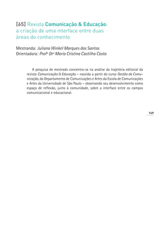 [65] Revista Comunicação  Educação:
a criação de uma interface entre duas
áreas do conhecimento

Mestranda: Juliana Winkel Marques dos Santos
Orientadora: Profª Drª Maria Cristina Castilho Costa


          A pesquisa de mestrado concentra-se na análise da trajetória editorial da
      revista Comunicação  Educação – nascida a partir do curso Gestão da Comu-
      nicação, do Departamento de Comunicações e Artes da Escola de Comunicações
      e Artes da Universidade de São Paulo – observando seu desenvolvimento como
      espaço de reflexão, junto à comunidade, sobre a interface entre os campos
      comunicacional e educacional.




                                                                                      149
 