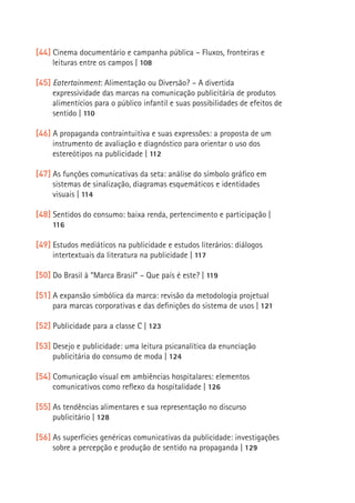 [44] Cinema documentário e campanha pública – Fluxos, fronteiras e
     leituras entre os campos | 108

[45] Eatertainment: Alimentação ou Diversão? – A divertida
     expressividade das marcas na comunicação publicitária de produtos
     alimentícios para o público infantil e suas possibilidades de efeitos de
     sentido | 110

[46] A propaganda contraintuitiva e suas expressões: a proposta de um
     instrumento de avaliação e diagnóstico para orientar o uso dos
     estereótipos na publicidade | 112

[47] As funções comunicativas da seta: análise do símbolo gráfico em
     sistemas de sinalização, diagramas esquemáticos e identidades
     visuais | 114

[48] Sentidos do consumo: baixa renda, pertencimento e participação |
     116

[49] Estudos mediáticos na publicidade e estudos literários: diálogos
                                                                                15
     intertextuais da literatura na publicidade | 117

[50] Do Brasil à “Marca Brasil” – Que país é este? | 119

[51] A expansão simbólica da marca: revisão da metodologia projetual
     para marcas corporativas e das definições do sistema de usos | 121

[52] Publicidade para a classe C | 123

[53] Desejo e publicidade: uma leitura psicanalítica da enunciação
     publicitária do consumo de moda | 124

[54] Comunicação visual em ambiências hospitalares: elementos
     comunicativos como reflexo da hospitalidade | 126

[55] As tendências alimentares e sua representação no discurso
     publicitário | 128

[56] As superfícies genéricas comunicativas da publicidade: investigações
     sobre a percepção e produção de sentido na propaganda | 129
 