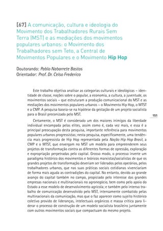 [67] A comunicação, cultura e ideologia do
Movimento dos Trabalhadores Rurais Sem
Terra (MST) e as mediações dos movimentos
populares urbanos: o Movimento dos
Trabalhadores sem Teto, a Central de
Movimentos Populares e o Movimento Hip Hop

Doutorando: Pablo Nabarrete Bastos
Orientador: Prof. Dr. Celso Frederico


          Este trabalho objetiva analisar as categorias culturais e ideológicas – iden-
      tidade de classe, noções sobre o popular, a economia, a cultura, a juventude, os
      movimentos sociais – que estruturam a produção comunicacional do MST e as
      mediações dos movimentos populares urbanos – o Movimento Hip Hop, o MTST
      e a CMP. A pesquisa baseia-se na hipótese da gestação de um projeto socialista
      para o Brasil preconizado pelo MST.                                                 151
          Certamente, o MST é considerado um dos maiores inimigos da liberdade
      individual encampada pelas elites, assim como é, cada vez mais, e essa é a
      principal preocupação desta pesquisa, importante referência para movimentos
      populares urbanos progressistas; nesta pesquisa, especificamente, uma tendên-
      cia mais progressista de Hip Hop representada pela Nação Hip Hop Brasil, a
      CMP e o MTST, que enxergam no MST um modelo para empreenderem seus
      projetos de transformação contra as diferentes formas de opressão, exploração
      e expropriação perpetradas pelo capital. Grosso modo, o processo inverte um
      paradigma histórico dos movimentos e teóricos marxistas/socialistas de que os
      grandes projetos de transformação deveriam ser liderados pelos operários, pelos
      trabalhadores urbanos, que nas suas práticas sociais cotidianas vivenciariam
      de forma mais aguda as contradições do capital. No entanto, devido ao grande
      avanço do capital também no campo, propiciado pelo interesse das grandes
      empresas nacionais e multinacionais no agronegócio, bem como pelo apoio do
      Estado a esse modelo de desenvolvimento agrícola; e também pelo intenso tra-
      balho de comunicação desenvolvido pelo MST, intensamente combatido pelas
      multinacionais da comunicação, mas que o faz aparecer como sujeito histórico
      coletivo provido de lideranças, intelectuais orgânicos e massa crítica para li-
      derar o processo de construção de um modelo socialista brasileiro juntamente
      com outros movimentos sociais que compactuam do mesmo projeto.
 