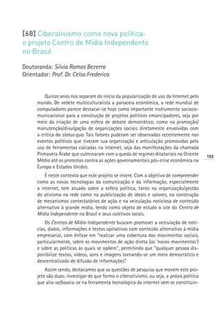 [68] Ciberativismo como nova política:
o projeto Centro de Mídia Independente
no Brasil

Doutoranda: Silvia Ramos Bezerra
Orientador: Prof. Dr. Celso Frederico


          Quinze anos nos separam do início da popularização do uso da Internet pelo
      mundo. De vedete multiculturalista a panaceia econômica, a rede mundial de
      computadores parece destacar-se hoje como importante instrumento socioco-
      municacional para a construção de projetos políticos emancipadores, seja por
      meio da criação de uma esfera de debate democrático, como na promoção/
      manutenção/divulgação de organizações sociais diretamente envolvidas com
      a crítica do status quo. Tais fatores puderam ser observados recentemente nos
      eventos políticos que tiveram sua organização e articulação promovidas pelo
      uso de ferramentas calcadas na internet, seja das manifestações da chamada
      Primavera Árabe que culminaram com a queda de regimes ditatoriais no Oriente         153
      Médio até os protestos contra as ações governamentais pós-crise econômica na
      Europa e Estados Unidos.
          É neste contexto que este projeto se insere. Com o objetivo de compreender
      como as novas tecnologias da comunicação e da informação, especialmente
      a internet, tem atuado sobre a esfera política, tanto na organização/gestão
      do ativismo na rede como na publicização de ideais e valores, na construção
      de mecanismos contestatórios de ação e na veiculação noticiosa de conteúdo
      alternativo à grande mídia, tendo como objeto de estudo o site do Centro de
      Mídia Independente no Brasil e seus coletivos locais.
          Os Centros de Mídia Independente buscam promover a veiculação de notí-
      cias, dados, informações e textos opinativos com conteúdo alternativo à mídia
      empresarial, com ênfase em “realizar uma cobertura dos movimentos sociais,
      particularmente, sobre os movimentos de ação direta (os ‘novos movimentos’)
      e sobre as políticas às quais se opõem”, permitindo que “qualquer pessoa dis-
      ponibilize textos, vídeos, sons e imagens tornando-se um meio democrático e
      descentralizado de difusão de informações”.
          Assim sendo, destacamos que as questões de pesquisa que movem este pro-
      jeto são duas: investigar de que forma o ciberativismo, ou seja, a práxis política
      que alia-se/baseia-se na ferramenta tecnológica da internet vem se constituin-
 