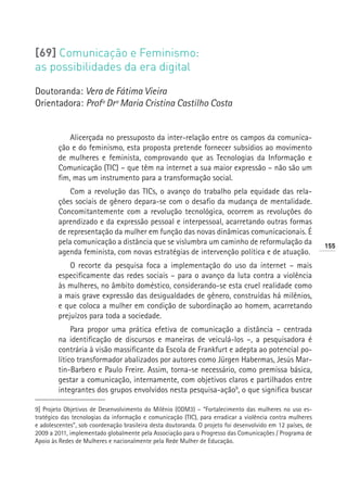 [69] Comunicação e Feminismo:
as possibilidades da era digital

Doutoranda: Vera de Fátima Vieira
Orientadora: Profª Drª Maria Cristina Castilho Costa


            Alicerçada no pressuposto da inter-relação entre os campos da comunica-
        ção e do feminismo, esta proposta pretende fornecer subsídios ao movimento
        de mulheres e feminista, comprovando que as Tecnologias da Informação e
        Comunicação (TIC) – que têm na internet a sua maior expressão – não são um
        fim, mas um instrumento para a transformação social.
            Com a revolução das TICs, o avanço do trabalho pela equidade das rela-
        ções sociais de gênero depara-se com o desafio da mudança de mentalidade.
        Concomitantemente com a revolução tecnológica, ocorrem as revoluções do
        aprendizado e da expressão pessoal e interpessoal, acarretando outras formas
        de representação da mulher em função das novas dinâmicas comunicacionais. É
        pela comunicação a distância que se vislumbra um caminho de reformulação da                         155
        agenda feminista, com novas estratégias de intervenção política e de atuação.
            O recorte da pesquisa foca a implementação do uso da internet – mais
        especificamente das redes sociais – para o avanço da luta contra a violência
        às mulheres, no âmbito doméstico, considerando-se esta cruel realidade como
        a mais grave expressão das desigualdades de gênero, construídas há milênios,
        e que coloca a mulher em condição de subordinação ao homem, acarretando
        prejuízos para toda a sociedade.
             Para propor uma prática efetiva de comunicação a distância – centrada
        na identificação de discursos e maneiras de veiculá-los –, a pesquisadora é
        contrária à visão massificante da Escola de Frankfurt e adepta ao potencial po-
        lítico transformador abalizados por autores como Jürgen Habermas, Jesús Mar-
        tin-Barbero e Paulo Freire. Assim, torna-se necessário, como premissa básica,
        gestar a comunicação, internamente, com objetivos claros e partilhados entre
        integrantes dos grupos envolvidos nesta pesquisa-ação9, o que significa buscar

9] Projeto Objetivos de Desenvolvimento do Milênio (ODM3) – “Fortalecimento das mulheres no uso es-
tratégico das tecnologias da informação e comunicação (TIC), para erradicar a violência contra mulheres
e adolescentes”, sob coordenação brasileira desta doutoranda. O projeto foi desenvolvido em 12 países, de
2009 a 2011, implementado globalmente pela Associação para o Progresso das Comunicações / Programa de
Apoio às Redes de Mulheres e nacionalmente pela Rede Mulher de Educação.
 