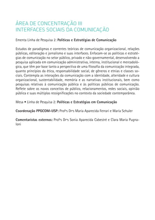 ÁREA DE CONCENTRAÇÃO III
INTERFACES SOCIAIS DA COMUNICAÇÃO
Ementa Linha de Pesquisa 2: Políticas e Estratégias de Comunicação

Estudos de paradigmas e correntes teóricas de comunicação organizacional, relações
públicas, editoração e jornalismo e suas interfaces. Enfocam-se as políticas e estraté-
gias de comunicação no setor público, privado e não-governamental, desenvolvendo a
pesquisa aplicada em comunicação administrativa, interna, institucional e mercadoló-
gica, que têm por base tanto a perspectiva de uma filosofia da comunicação integrada,
quanto princípios da ética, responsabilidade social, de gêneros e etnias e classes so-
ciais. Contempla as interações da comunicação com a identidade, alteridade e cultura
organizacional, sustentabilidade, memória e as narrativas institucionais, bem como
pesquisas relativas à comunicação pública e às políticas públicas de comunicação.
Reflete sobre os novos conceitos de público, relacionamentos, redes sociais, opinião
pública e suas múltiplas ressignificações no contexto da sociedade contemporânea.

Mesa • Linha de Pesquisa 2: Políticas e Estratégias em Comunicação

Coordenação PPGCOM-USP: Profªs Drªs Maria Aparecida Ferrari e Maria Schuler               159


Comentaristas externos: Profªs Drªs Sonia Aparecida Cabestré e Clara Maria Pugna-
loni
 