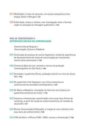 [57] Mobilidade e rituais de consumo: um estudo comparativo entre
          Angola, Brasil e Portugal | 131

     [58] Publicidade, música e cérebro: uma investigação sobre o formato
          jingle na condução da mensagem publicitária | 133




     ÁREA DE CONCENTRAÇÃO III
     INTERFACES SOCIAIS DA COMUNICAÇÃO

          Ementa Linha de Pesquisa 1
          Comunicação, Cultura e Cidadania

     [59] Construção do processo de contra-hegemonia: estudo de experiências
          de desenvolvimento de meios de comunicação por movimentos
          sociais latino-americanos | 138

     [60] Cinema da Boca do Lixo: controle e censura da produção
16
          cinematográfica em São Paulo | 140

     [61] Animação e quadrinhos Disney: produção cultural no início do século
          XXI | 142

     [62] Os quadrinhos V de Vingança e sua crítica anarquista ao
          autoritarismo da sociedade contemporânea | 144

     [63] De Maria a Madalena: simulações do feminino nas histórias em
          quadrinhos brasileiras de humor | 145

     [64] Imprensa e dramaturgia: aproximações entre essas duas formas de
          narrativas, a partir do estudo de autores brasileiros, em meados do
          século XX | 147

     [65] Revista Comunicação  Educação: a criação de uma interface entre
          duas áreas do conhecimento | 149

     [66] O Rei da Vela e o Oficina (1967–1982): censura e dramaturgia | 150
 