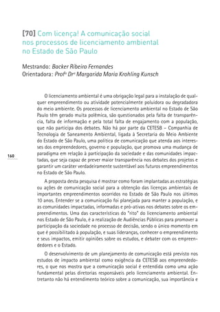 [70] Com licença! A comunicação social
      nos processos de licenciamento ambiental
      no Estado de São Paulo

      Mestrando: Backer Ribeiro Fernandes
      Orientadora: Profª Drª Margarida Maria Krohling Kunsch


               O licenciamento ambiental é uma obrigação legal para a instalação de qual-
           quer empreendimento ou atividade potencialmente poluidora ou degradadora
           do meio ambiente. Os processos de licenciamento ambiental no Estado de São
           Paulo têm gerado muita polêmica, são questionados pela falta de transparên-
           cia, falta de informação e pela total falta de engajamento com a população,
           que não participa dos debates. Não há por parte da CETESB – Companhia de
           Tecnologia de Saneamento Ambiental, ligada à Secretaria do Meio Ambiente
           do Estado de São Paulo, uma política de comunicação que atenda aos interes-
           ses dos empreendedores, governo e população, que promova uma mudança de
160
           paradigma em relação à participação da sociedade e das comunidades impac-
           tadas, que seja capaz de prever maior transparência nos debates dos projetos e
           garantir um caráter verdadeiramente sustentável aos futuros empreendimentos
           no Estado de São Paulo.
               A proposta desta pesquisa é mostrar como foram implantadas as estratégias
           ou ações de comunicação social para a obtenção das licenças ambientais de
           importantes empreendimentos ocorridos no Estado de São Paulo nos últimos
           10 anos. Entender se a comunicação foi planejada para manter a população, e
           as comunidades impactadas, informadas e pró-ativas nos debates sobre os em-
           preendimentos. Uma das características do “rito” do licenciamento ambiental
           nos Estado de São Paulo, é a realização de Audiências Públicas para promover a
           participação da sociedade no processo de decisão, sendo o único momento em
           que é possibilitado à população, e suas lideranças, conhecer o empreendimento
           e seus impactos, emitir opiniões sobre os estudos, e debater com os empreen-
           dedores e o Estado.
               O desenvolvimento de um planejamento de comunicação está previsto nos
           estudos de impacto ambiental como exigência da CETESB aos empreendedo-
           res, o que nos mostra que a comunicação social é entendida como uma ação
           fundamental pelas diretorias responsáveis pelo licenciamento ambiental. En-
           tretanto não há entendimento teórico sobre a comunicação, sua importância e
 