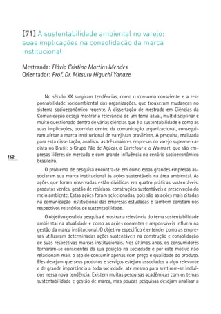 [71] A sustentabilidade ambiental no varejo:
      suas implicações na consolidação da marca
      institucional

      Mestranda: Flávia Cristina Martins Mendes
      Orientador: Prof. Dr. Mitsuru Higuchi Yanaze


                No século XX surgiram tendências, como o consumo consciente e a res-
            ponsabilidade socioambiental das organizações, que trouxeram mudanças no
            sistema socioeconômico regente. A dissertação de mestrado em Ciências da
            Comunicação deseja mostrar a relevância de um tema atual, multidisciplinar e
            muito questionado dentro de várias ciências que é a sustentabilidade e como as
            suas implicações, ocorridas dentro da comunicação organizacional, consegui-
            ram afetar a marca institucional de varejistas brasileiros. A pesquisa, realizada
            para esta dissertação, analisou as três maiores empresas do varejo supermerca-
            dista no Brasil: o Grupo Pão de Açúcar, o Carrefour e o Walmart, que são em-
162
            presas líderes de mercado e com grande influência no cenário socioeconômico
            brasileiro.
                O problema de pesquisa encontra-se em como essas grandes empresas as-
            sociaram sua marca institucional às ações sustentáveis na área ambiental. As
            ações que foram observadas estão divididas em quatro práticas sustentáveis:
            produtos verdes, gestão de resíduos, construções sustentáveis e preservação do
            meio ambiente. Estas ações foram selecionadas, pois são as ações mais citadas
            na comunicação institucional das empresas estudadas e também constam nos
            respectivos relatórios de sustentabilidade.
                O objetivo geral da pesquisa é mostrar a relevância do tema sustentabilidade
            ambiental na atualidade e como as ações coerentes e responsáveis influem na
            gestão da marca institucional. O objetivo específico é entender como as empre-
            sas utilizaram determinadas ações sustentáveis na construção e consolidação
            de suas respectivas marcas institucionais. Nos últimos anos, os consumidores
            tornaram-se conscientes da sua posição na sociedade e por este motivo não
            relacionam mais o ato de consumir apenas com preço e qualidade do produto.
            Eles desejam que seus produtos e serviços estejam associados a algo relevante
            e de grande importância a toda sociedade, até mesmo para sentirem-se incluí-
            dos nessa nova tendência. Existem muitas pesquisas acadêmicas com os temas
            sustentabilidade e gestão de marca, mas poucas pesquisas desejam analisar a
 