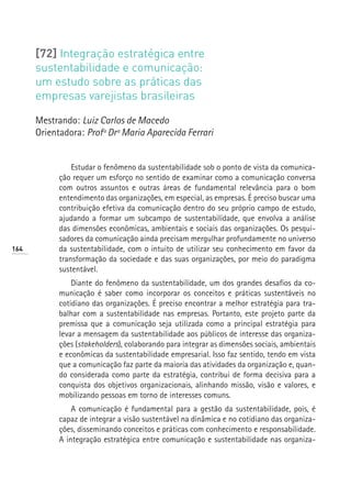 [72] Integração estratégica entre
      sustentabilidade e comunicação:
      um estudo sobre as práticas das
      empresas varejistas brasileiras

      Mestrando: Luiz Carlos de Macedo
      Orientadora: Profª Drª Maria Aparecida Ferrari


                Estudar o fenômeno da sustentabilidade sob o ponto de vista da comunica-
            ção requer um esforço no sentido de examinar como a comunicação conversa
            com outros assuntos e outras áreas de fundamental relevância para o bom
            entendimento das organizações, em especial, as empresas. É preciso buscar uma
            contribuição efetiva da comunicação dentro do seu próprio campo de estudo,
            ajudando a formar um subcampo de sustentabilidade, que envolva a análise
            das dimensões econômicas, ambientais e sociais das organizações. Os pesqui-
            sadores da comunicação ainda precisam mergulhar profundamente no universo
164         da sustentabilidade, com o intuito de utilizar seu conhecimento em favor da
            transformação da sociedade e das suas organizações, por meio do paradigma
            sustentável.
                Diante do fenômeno da sustentabilidade, um dos grandes desafios da co-
            municação é saber como incorporar os conceitos e práticas sustentáveis no
            cotidiano das organizações. É preciso encontrar a melhor estratégia para tra-
            balhar com a sustentabilidade nas empresas. Portanto, este projeto parte da
            premissa que a comunicação seja utilizada como a principal estratégia para
            levar a mensagem da sustentabilidade aos públicos de interesse das organiza-
            ções (stakeholders), colaborando para integrar as dimensões sociais, ambientais
            e econômicas da sustentabilidade empresarial. Isso faz sentido, tendo em vista
            que a comunicação faz parte da maioria das atividades da organização e, quan-
            do considerada como parte da estratégia, contribui de forma decisiva para a
            conquista dos objetivos organizacionais, alinhando missão, visão e valores, e
            mobilizando pessoas em torno de interesses comuns.
                A comunicação é fundamental para a gestão da sustentabilidade, pois, é
            capaz de integrar a visão sustentável na dinâmica e no cotidiano das organiza-
            ções, disseminando conceitos e práticas com conhecimento e responsabilidade.
            A integração estratégica entre comunicação e sustentabilidade nas organiza-
 
