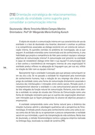 [73] Orientação estratégica de relacionamentos:
      um estudo da oralidade como suporte para
      consolidar a comunicação interna

      Doutoranda: Marta Terezinha Motta Campos Martins
      Orientadora: Profª Drª Margarida Maria Krohling Kunsch


               O objeto de estudo é a comunicação interna em sua característica de uso da
           oralidade e a tese de doutorado visa levantar, descrever e analisar as práticas
           e as competências associadas ao diálogo existente em um sistema de comuni-
           cação interna. As questões contidas no problema de investigação, são as que
           seguem: A oralidade entendida como transmissão oral de conhecimento, é uma
           habilidade que projeta a competência do líder para conduzir equipes e alcançar
           objetivos de comunicação interna? A comunicação oral presente na oralidade
           é capaz de restabelecer diálogo entre líder e sua equipe? A comunicação face
           a face acelera a transferência de mensagens internas de uma organização? A
166
           oralidade produz reflexos na adequação de linguagem que, por sua vez, reflete
           na relação do líder com as equipes internas?
               Basicamente hoje a oralidade é acessada para que pessoas comuniquem-se
           em seu dia a dia. Se no passado a oralidade foi responsável pela transmissão
           de conhecimento humano, hoje a redução de seu emprego não altera o em-
           prego da oralidade como uma forma de comunicação diretamente associada à
           natureza das interlocuções e interações entre atores sociais. Pensada assim, é
           incompreensível observar a oralidade e o ato comunicacional possível através
           da fala relegados da função natural de comunicação. Portanto, esta tese abor-
           da a oralidade no campo de estudos das Ciências da Comunicação como uma
           forma de mediação necessária para que os sujeitos das organizações desenvol-
           vam interações que os façam protagonistas no alcance de objetivos pessoais e
           empresariais.
               A oralidade compreendida como uma forma natural para a dinâmica das
           relações humanas admite a abordagem qualitativa sob a perspectiva da Feno-
           menologia. O método prevê a busca pelo conhecimento como uma volta às coi-
           sas como elas de fato são ou se apresentam e procura compreender a realidade
           social em sua intimidade, a partir da interpretação da vida cotidiana. Nesta tese
           de doutorado, o método fenomenológico norteia a pesquisa empírica realizada
           na Embrapa Soja, localizada na cidade de Londrina (PR).
 