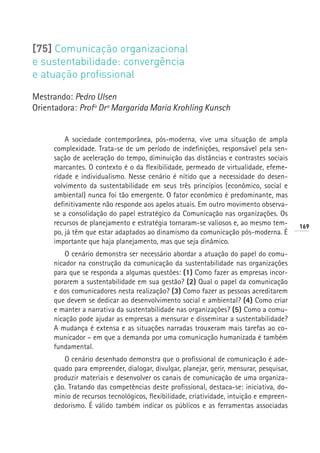 [75] Comunicação organizacional
e sustentabilidade: convergência
e atuação profissional

Mestrando: Pedro Ulsen
Orientadora: Profª Drª Margarida Maria Krohling Kunsch


         A sociedade contemporânea, pós-moderna, vive uma situação de ampla
     complexidade. Trata-se de um período de indefinições, responsável pela sen-
     sação de aceleração do tempo, diminuição das distâncias e contrastes sociais
     marcantes. O contexto é o da flexibilidade, permeado de virtualidade, efeme-
     ridade e individualismo. Nesse cenário é nítido que a necessidade do desen-
     volvimento da sustentabilidade em seus três princípios (econômico, social e
     ambiental) nunca foi tão emergente. O fator econômico é predominante, mas
     definitivamente não responde aos apelos atuais. Em outro movimento observa-
     se a consolidação do papel estratégico da Comunicação nas organizações. Os
     recursos de planejamento e estratégia tornaram-se valiosos e, ao mesmo tem-        169
     po, já têm que estar adaptados ao dinamismo da comunicação pós-moderna. É
     importante que haja planejamento, mas que seja dinâmico.
         O cenário demonstra ser necessário abordar a atuação do papel do comu-
     nicador na construção da comunicação da sustentabilidade nas organizações
     para que se responda a algumas questões: (1) Como fazer as empresas incor-
     porarem a sustentabilidade em sua gestão? (2) Qual o papel da comunicação
     e dos comunicadores nesta realização? (3) Como fazer as pessoas acreditarem
     que devem se dedicar ao desenvolvimento social e ambiental? (4) Como criar
     e manter a narrativa da sustentabilidade nas organizações? (5) Como a comu-
     nicação pode ajudar as empresas a mensurar e disseminar a sustentabilidade?
     A mudança é extensa e as situações narradas trouxeram mais tarefas ao co-
     municador – em que a demanda por uma comunicação humanizada é também
     fundamental.
        O cenário desenhado demonstra que o profissional de comunicação é ade-
     quado para empreender, dialogar, divulgar, planejar, gerir, mensurar, pesquisar,
     produzir materiais e desenvolver os canais de comunicação de uma organiza-
     ção. Tratando das competências deste profissional, destaca-se: iniciativa, do-
     mínio de recursos tecnológicos, flexibilidade, criatividade, intuição e empreen-
     dedorismo. É válido também indicar os públicos e as ferramentas associadas
 