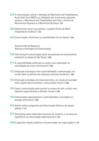 [67] A comunicação, cultura e ideologia do Movimento dos Trabalhadores
     Rurais Sem Terra (MST) e as mediações dos movimentos populares
     urbanos: o Movimento dos Trabalhadores sem Teto, a Central de
     Movimentos Populares e o Movimento Hip Hop | 151

[68] Ciberativismo como nova política: o projeto Centro de Mídia
     Independente no Brasil | 153

[69] Comunicação e Feminismo: as possibilidades da era digital | 155


     Ementa Linha de Pesquisa 2
     Políticas e Estratégias em Comunicação

[70] Com licença! A comunicação social nos processos de licenciamento
     ambiental no Estado de São Paulo | 160

[71] A sustentabilidade ambiental no varejo: suas implicações na
     consolidação da marca institucional | 162
                                                                           17
[72] Integração estratégica entre sustentabilidade e comunicação: um
     estudo sobre as práticas das empresas varejistas brasileiras | 164

[73] Orientação estratégica de relacionamentos: um estudo da oralidade
     como suporte para consolidar a comunicação interna | 166

[74] Como a comunicação pode auxiliar os museus de arte a atingir seus
     objetivos organizacionais e difundir cultura | 168

[75] Comunicação organizacional e sustentabilidade: convergência e
     atuação profissional | 169

[76] Análise teórico-propositiva da Comunicação Pública e do espaço
     público | 171

[77] Storytelling como elaboração discursiva da memória: a narrativa da
     experiência na comunicação organizacional | 173

[78] O papel das relações públicas na humanização nas organizações | 174
 