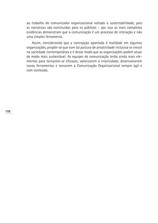 ao trabalho do comunicador organizacional voltado à sustentabilidade, pois
      as narrativas são construídas para os públicos – por isso as mais completas
      evidências demonstram que a comunicação é um processo de interação e não
      uma simples ferramenta.
          Assim, considerando que a concepção apontada é realidade em algumas
      organizações, propõe-se que com tal postura de proatividade inclusiva se cresce
      na sociedade contemporânea e é desse modo que as organizações podem atuar
      de modo mais sustentável. As equipes de comunicação terão ainda mais ele-
      mentos para tornarem-se eficazes, valorizarem a criatividade, desenvolverem
      novas ferramentas e tornarem a Comunicação Organizacional sempre ágil e
      com conteúdo.




170
 