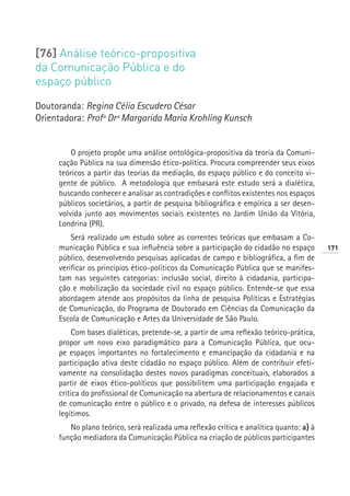 [76] Análise teórico-propositiva
da Comunicação Pública e do
espaço público

Doutoranda: Regina Célia Escudero César
Orientadora: Profª Drª Margarida Maria Krohling Kunsch


         O projeto propõe uma análise ontológica-propositiva da teoria da Comuni-
     cação Pública na sua dimensão ético-política. Procura compreender seus eixos
     teóricos a partir das teorias da mediação, do espaço público e do conceito vi-
     gente de público. A metodologia que embasará este estudo será a dialética,
     buscando conhecer e analisar as contradições e conflitos existentes nos espaços
     públicos societários, a partir de pesquisa bibliográfica e empírica a ser desen-
     volvida junto aos movimentos sociais existentes no Jardim União da Vitória,
     Londrina (PR).
         Será realizado um estudo sobre as correntes teóricas que embasam a Co-
     municação Pública e sua influência sobre a participação do cidadão no espaço        171
     público, desenvolvendo pesquisas aplicadas de campo e bibliográfica, a fim de
     verificar os princípios ético-políticos da Comunicação Pública que se manifes-
     tam nas seguintes categorias: inclusão social, direito à cidadania, participa-
     ção e mobilização da sociedade civil no espaço público. Entende-se que essa
     abordagem atende aos propósitos da linha de pesquisa Políticas e Estratégias
     de Comunicação, do Programa de Doutorado em Ciências da Comunicação da
     Escola de Comunicação e Artes da Universidade de São Paulo.
         Com bases dialéticas, pretende-se, a partir de uma reflexão teórico-prática,
     propor um novo eixo paradigmático para a Comunicação Pública, que ocu-
     pe espaços importantes no fortalecimento e emancipação da cidadania e na
     participação ativa deste cidadão no espaço público. Além de contribuir efeti-
     vamente na consolidação destes novos paradigmas conceituais, elaborados a
     partir de eixos ético-políticos que possibilitem uma participação engajada e
     crítica do profissional de Comunicação na abertura de relacionamentos e canais
     de comunicação entre o público e o privado, na defesa de interesses públicos
     legítimos.
        No plano teórico, será realizada uma reflexão crítica e analítica quanto: a) à
     função mediadora da Comunicação Pública na criação de públicos participantes
 