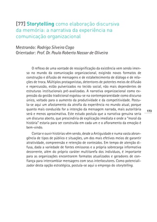 [77] Storytelling como elaboração discursiva
da memória: a narrativa da experiência na
comunicação organizacional

Mestrando: Rodrigo Silveira Cogo
Orientador: Prof. Dr. Paulo Roberto Nassar de Oliveira


          O reflexo de uma vontade de ressignificação da existência vem sendo imen-
      so no mundo da comunicação organizacional, exigindo novos formatos de
      construção e difusão de mensagens e de estabelecimento de diálogo e de rela-
      ções de troca. Múltiplos protagonistas, detentores de potentes meios de difusão
      e repercussão, estão pulverizados no tecido social, não mais dependentes de
      estruturas institucionais pré-avalizadas. A narrativa organizacional como ex-
      pressão da gestão tradicional esgotou-se na contemporaneidade como discurso
      único, voltado para o aumento da produtividade e da competitividade. Postu-
      la-se aqui um afastamento da atrofia da experiência no mundo atual, porque
      quanto mais conduzida for a intenção da mensagem narrada, mais autoritária        173
      será e menos aproximativa. Este estudo postula que a narrativa genuína seria
      um discurso aberto, que prescindiria de explicação imediata e onde a “moral da
      história” estaria para ser construída em cada um e o afloramento da emoção é
      bem-vindo.
          Contar e ouvir histórias vêm sendo, desde a Antiguidade e numa vasta abran-
      gência de tipos de público e situações, um dos mais efetivos meios de garantir
      atratividade, compreensão e retenção de conteúdos. Em tempo de atenção di-
      fusa, dada a variedade de fontes emissoras e a própria sobrecarga informativa
      decorrente, além do próprio caráter multitarefa dos indivíduos, é importante
      para as organizações encontrarem formatos atualizados e geradores de con-
      fiança para intercambiar mensagens com seus interlocutores. Como potenciali-
      zador desta opção estratégica, postula-se aqui o emprego do storytelling.
 