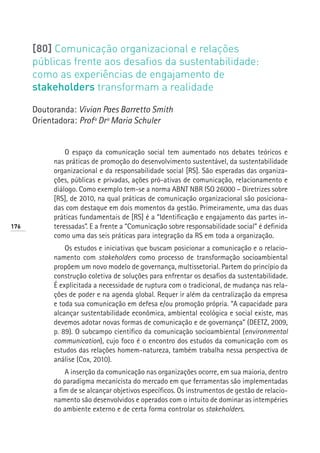 [80] Comunicação organizacional e relações
      públicas frente aos desafios da sustentabilidade:
      como as experiências de engajamento de
      stakeholders transformam a realidade

      Doutoranda: Vivian Paes Barretto Smith
      Orientadora: Profª Drª Maria Schuler


               O espaço da comunicação social tem aumentado nos debates teóricos e
           nas práticas de promoção do desenvolvimento sustentável, da sustentabilidade
           organizacional e da responsabilidade social [RS]. São esperadas das organiza-
           ções, públicas e privadas, ações pró-ativas de comunicação, relacionamento e
           diálogo. Como exemplo tem-se a norma ABNT NBR ISO 26000 – Diretrizes sobre
           [RS], de 2010, na qual práticas de comunicação organizacional são posiciona-
           das com destaque em dois momentos da gestão. Primeiramente, uma das duas
           práticas fundamentais de [RS] é a “Identificação e engajamento das partes in-
176        teressadas”. E a frente a “Comunicação sobre responsabilidade social” é definida
           como uma das seis práticas para integração da RS em toda a organização.
               Os estudos e iniciativas que buscam posicionar a comunicação e o relacio-
           namento com stakeholders como processo de transformação socioambiental
           propõem um novo modelo de governança, multissetorial. Partem do princípio da
           construção coletiva de soluções para enfrentar os desafios da sustentabilidade.
           É explicitada a necessidade de ruptura com o tradicional, de mudança nas rela-
           ções de poder e na agenda global. Requer ir além da centralização da empresa
           e toda sua comunicação em defesa e/ou promoção própria. “A capacidade para
           alcançar sustentabilidade econômica, ambiental ecológica e social existe, mas
           devemos adotar novas formas de comunicação e de governança” (DEETZ, 2009,
           p. 89). O subcampo científico da comunicação socioambiental (environmental
           communication), cujo foco é o encontro dos estudos da comunicação com os
           estudos das relações homem-natureza, também trabalha nessa perspectiva de
           análise (Cox, 2010).
               A inserção da comunicação nas organizações ocorre, em sua maioria, dentro
           do paradigma mecanicista do mercado em que ferramentas são implementadas
           a fim de se alcançar objetivos específicos. Os instrumentos de gestão de relacio-
           namento são desenvolvidos e operados com o intuito de dominar as intempéries
           do ambiente externo e de certa forma controlar os stakeholders.
 