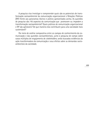 A pesquisa visa investigar e compreender quais são os potenciais de trans-
formação socioambiental da comunicação organizacional e Relações Públicas
[RP] frente aos panoramas téorico e prático apresentados acima. As questões
de pesquisa são: Há aspectos da comunicação que promovem ou impedem a
transformação socioambiental? Quais práticas de comunicação organizacional
e RP são aplicáveis? De que maneira elas contribuem para uma sociedade mais
sustentável?
   Por meio de análise comparativa entre os campos de conhecimento da co-
municação e das questões socioambientais, junto à pesquisa de campo sobre
casos múltiplos de engajamento de stakeholders, serão buscadas evidências da
ação transformadora da comunicação e seus efeitos sobre as demandas socio-
ambientais da sociedade.




                                                                                 177
 