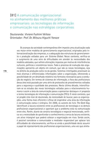 [81] A comunicação organizacional
      no alinhamento das melhores práticas
      empresariais: as tecnologias de informação
      e comunicação nas estratégias corporativas

      Doutoranda: Viviane Fushimi Velloso
      Orientador: Prof. Dr. Mitsuru Higuchi Yanaze


                Os avanços da sociedade contemporânea têm imposto uma atualização cada
            vez maior entre modelos de gerenciamento organizacional, originados pela in-
            ternacionalização das empresas, e a adequação das estruturas de gerenciamen-
            to e produção voltados para um Sistema Global. Nesse contexto, verifica-se
            o surgimento de uma série de dificuldades em atender às necessidades dos
            modelos adotados, que sofrem alterações impostas por motivo de interferências
            culturais, políticas e econômicas locais. Todo o processo de evolução das orga-
            nizações apresenta um objeto em comum, que são as novas tecnologias, seja
178         no âmbito da produção como no da gestão. Sistemas interligados processam as
            mais diversas e diferenciadas informações sobre a organização, oferecendo a
            possibilidade de um detalhado relatório nos formatos necessários para a condu-
            ção do negócio. Em termos de sistemas de informação, o foco dos profissionais
            dessa área está pautado por uma série de protocolos de procedimentos voltados
            para a segurança e qualidade dos processos. Nesta última década, intensifica-
            ram-se os estudos das novas tecnologias voltadas para o relacionamento hu-
            mano e assim a área da comunicação passa a apresentar destaque e é proposto
            o termo tecnologias de informação e comunicação (TICs). É neste contexto, que
            se propõe esta tese de doutorado, da necessidade de buscar, para as organiza-
            ções, uma forma mais eficiente e eficaz de engendrar uma área da informação
            e comunicação coesa e sinérgica. Em 2006, os autores do livro The Geek Gap,
            identificam a lacuna existente entre os profissionais de tecnologia e os demais
            profissionais organizacionais e apontam que o problema está na comunicação
            entre eles. Porém, diante do cenário tecnológico e negocial mencionado, verifi-
            ca-se a necessidade de aprofundar o conhecimento a cerca da lacuna existente,
            um ativo intangível que poderá colocar a organização em risco. Sendo assim,
            é possível considerar o comunicador o mediador responsável por aplacar tais
            dificuldades de relacionamento, verifica-se ainda a possibilidade deste assumir
            o papel de representante dos profissionais organizacionais, uma vez que atrela-
 