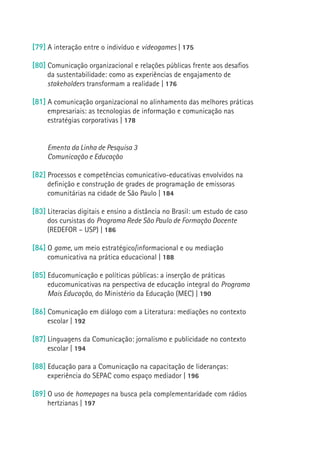 [79] A interação entre o indivíduo e videogames | 175

     [80] Comunicação organizacional e relações públicas frente aos desafios
          da sustentabilidade: como as experiências de engajamento de
          stakeholders transformam a realidade | 176

     [81] A comunicação organizacional no alinhamento das melhores práticas
          empresariais: as tecnologias de informação e comunicação nas
          estratégias corporativas | 178


          Ementa da Linha de Pesquisa 3
          Comunicação e Educação

     [82] Processos e competências comunicativo-educativas envolvidos na
          definição e construção de grades de programação de emissoras
          comunitárias na cidade de São Paulo | 184

     [83] Literacias digitais e ensino a distância no Brasil: um estudo de caso
          dos cursistas do Programa Rede São Paulo de Formação Docente
18
          (REDEFOR – USP) | 186

     [84] O game, um meio estratégico/informacional e ou mediação
          comunicativa na prática educacional | 188

     [85] Educomunicação e políticas públicas: a inserção de práticas
          educomunicativas na perspectiva de educação integral do Programa
          Mais Educação, do Ministério da Educação (MEC) | 190

     [86] Comunicação em diálogo com a Literatura: mediações no contexto
          escolar | 192

     [87] Linguagens da Comunicação: jornalismo e publicidade no contexto
          escolar | 194

     [88] Educação para a Comunicação na capacitação de lideranças:
          experiência do SEPAC como espaço mediador | 196

     [89] O uso de homepages na busca pela complementaridade com rádios
          hertzianas | 197
 