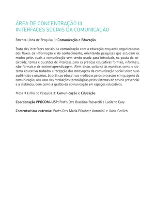 ÁREA DE CONCENTRAÇÃO III
INTERFACES SOCIAIS DA COMUNICAÇÃO
Ementa Linha de Pesquisa 3: Comunicação e Educação

Trata das interfaces sociais da comunicação com a educação enquanto organizadoras
dos fluxos da informação e do conhecimento, orientando pesquisas que estudam os
modos pelos quais a comunicação vem sendo usada para introduzir, na pauta da so-
ciedade, temas e questões de interesse para as práticas educativas formais, informais,
não-formais e de ensino-aprendizagem. Além disso, volta-se às maneiras como o sis-
tema educativo trabalha a recepção das mensagens da comunicação social sobre suas
audiências e usuários, às práticas educativas mediadas pelos processos e linguagens da
comunicação, aos usos das mediações tecnológicas pelos sistemas de ensino presencial
e a distância, bem como à gestão da comunicação em espaços educativos.

Mesa • Linha de Pesquisa 3: Comunicação e Educação

Coordenação PPGCOM-USP: Profªs Drªs Brasilina Passarelli e Lucilene Cury

Comentaristas externos: Profªs Drªs Maria Elisabete Antonioli e Liana Gotlieb            183
 
