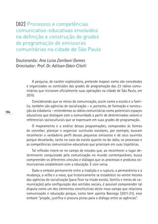 [82] Processos e competências
      comunicativo-educativas envolvidos
      na definição e construção de grades
      de programação de emissoras
      comunitárias na cidade de São Paulo

      Doutoranda: Ana Luisa Zaniboni Gomes
      Orientador: Prof. Dr. Adilson Odair Citelli


                A pesquisa, de caráter exploratório, pretende mapear como são concebidos
            e organizados os conteúdos das grades de programação das 23 rádios comu-
            nitárias que iniciaram oficialmente suas operações na cidade de São Paulo, em
            2010.
                 Considerando que os meios de comunicação, assim como a escola e a famí-
            lia, também são agências de socialização – e, portanto, de formação e constru-
184         ção da cidadania – entendemos as rádios comunitárias como potenciais espaços
            educativos que dialogam com a comunidade a partir de determinados valores e
            referenciais socioculturais que se expressam em suas grades de programação.
                O mapeamento e a análise dessas programações, comparados às formas
            de conceber, planejar e organizar currículos escolares, por exemplo, buscam
            reconhecer o verdadeiro perfil dessas pequenas emissoras e de seus ouvintes
            porque desvelarão, tanto no caso da escola quanto no da rádio, os processos e
            as competências comunicativo-educativas que priorizam em suas trajetórias.
               Tal reflexão insere-se no campo de estudos que, ao reconhecer o lugar de-
            terminante conquistado pela comunicação no mundo contemporâneo, busca
            compreender os diferentes vínculos e diálogos que os processos e produtos co-
            municativos estabelecem com a educação. E vice-versa.
                Dado o embate permanente entre a tradição e a ruptura, a permanência e a
            mudança, o velho e o novo, que historicamente se estabelece no ventre mesmo
            das agências de socialização (para ficar na tríade escola, família e meios de co-
            municação) pela configuração dos sentidos sociais, é possível compreender tal
            disputa como um dos elementos constitutivos deste novo campo que relaciona
            comunicação e educação porque, como bem aponta Baccega (2011:31), esse
            embate “propõe, justifica e procura pistas para o diálogo entre as agências”.
 