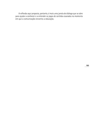 A reflexão aqui proposta, portanto, é mais uma janela de diálogo que se abre
para ajudar a conhecer e a entender os jogos de sentidos exarados no momento
em que a comunicação encontra a educação.




                                                                                  185
 