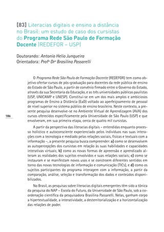 [83] Literacias digitais e ensino a distância
      no Brasil: um estudo de caso dos cursistas
      do Programa Rede São Paulo de Formação
      Docente (REDEFOR – USP)

      Doutorando: Antonio Helio Junqueira
      Orientadora: Profª Drª Brasilina Passarelli


                O Programa Rede São Paulo de Formação Docente (REDEFOR) tem como ob-
            jetivo ofertar cursos de pós-graduação para docentes da rede pública de ensino
            do Estado de São Paulo, a partir de convênio firmado entre o Governo do Estado,
            através da sua Secretaria da Educação, e as três universidades públicas paulistas
            (USP, UNICAMP e UNESP). Constitui-se em um dos mais amplos e ambiciosos
            programas de Ensino a Distância (EaD) voltado ao aperfeiçoamento de pessoal
            de nível superior no sistema público de ensino brasileiro. Neste contexto, a pre-
            sente pesquisa desenvolve-se no Ambiente Virtual de Aprendizagem (AVA) dos
186         cursos oferecidos especificamente pela Universidade de São Paulo (USP) e que
            envolveram, em sua primeira etapa, cerca de quatro mil cursistas.
                 A partir da perspectiva das literacias digitais – entendidas enquanto proces-
            so holístico e autoconsciente experienciado pelos indivíduos nas suas intera-
            ções com a tecnologia e mediado pelas relações sociais, físicas e textuais com a
            informação –, a presente pesquisa busca compreender: a) como se desenvolvem
            as autopercepções dos cursistas em relação às suas habilidades e capacidades
            interativas virtuais; b) como as novas formas de apreensão e aprendizado al-
            teram as realidades dos sujeitos envolvidos e suas relações sociais; c) como se
            instauram e se manifestam novos usos e se constroem diferentes sentidos em
            torno das novas tecnologias de informação e comunicação (TICs), e d) como os
            sujeitos participantes do programa interagem com a informação, a partir da
            comparação, análise, seleção e transformação dos dados e conteúdos disponi-
            bilizados.
                No Brasil, as pesquisas sobre literacias digitais emergentes têm sido a tônica
            da pesquisa do NAP – Escola do Futuro, da Universidade de São Paulo, sob a co-
            ordenação científica da pesquisadora Brasilina Passarelli. Nelas, ganham corpo
            a hipertextualidade, a interatividade, a desterritorialização e a horizontalização
            das relações de poder.
 