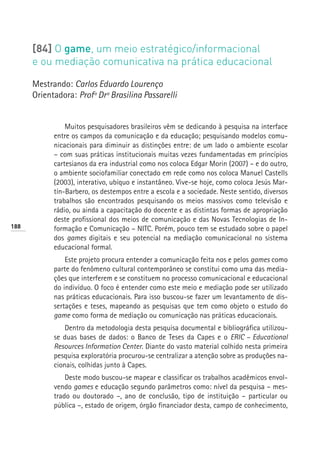 [84] O game, um meio estratégico/informacional
      e ou mediação comunicativa na prática educacional

      Mestrando: Carlos Eduardo Lourenço
      Orientadora: Profª Drª Brasilina Passarelli


                Muitos pesquisadores brasileiros vêm se dedicando à pesquisa na interface
            entre os campos da comunicação e da educação; pesquisando modelos comu-
            nicacionais para diminuir as distinções entre: de um lado o ambiente escolar
            – com suas práticas institucionais muitas vezes fundamentadas em princípios
            cartesianos da era industrial como nos coloca Edgar Morin (2007) – e do outro,
            o ambiente sociofamiliar conectado em rede como nos coloca Manuel Castells
            (2003), interativo, ubíquo e instantâneo. Vive-se hoje, como coloca Jesús Mar-
            tín-Barbero, os destempos entre a escola e a sociedade. Neste sentido, diversos
            trabalhos são encontrados pesquisando os meios massivos como televisão e
            rádio, ou ainda a capacitação do docente e as distintas formas de apropriação
            deste profissional dos meios de comunicação e das Novas Tecnologias de In-
188         formação e Comunicação – NITC. Porém, pouco tem se estudado sobre o papel
            dos games digitais e seu potencial na mediação comunicacional no sistema
            educacional formal.
                Este projeto procura entender a comunicação feita nos e pelos games como
            parte do fenômeno cultural contemporâneo se constitui como uma das media-
            ções que interferem e se constituem no processo comunicacional e educacional
            do indivíduo. O foco é entender como este meio e mediação pode ser utilizado
            nas práticas educacionais. Para isso buscou-se fazer um levantamento de dis-
            sertações e teses, mapeando as pesquisas que tem como objeto o estudo do
            game como forma de mediação ou comunicação nas práticas educacionais.
                Dentro da metodologia desta pesquisa documental e bibliográfica utilizou-
            se duas bases de dados: o Banco de Teses da Capes e o ERIC – Educational
            Resources Information Center. Diante do vasto material colhido nesta primeira
            pesquisa exploratória procurou-se centralizar a atenção sobre as produções na-
            cionais, colhidas junto à Capes.
                Deste modo buscou-se mapear e classificar os trabalhos acadêmicos envol-
            vendo games e educação segundo parâmetros como: nível da pesquisa – mes-
            trado ou doutorado –, ano de conclusão, tipo de instituição – particular ou
            pública –, estado de origem, órgão financiador desta, campo de conhecimento,
 