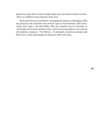 gênero do autor, dentre outras categorizações que permitam entender os cami-
nhos e as tendências das pesquisas nesta área.
    Dados preliminares já permitem a divulgação de algumas informações: 65%
das pesquisas não contaram com nenhum tipo de financiamento; 20% finan-
ciados pela Capes e 9% pelo CNPq; 79% dos trabalhos são de mestrado; as
instituições particulares acolhem maior número de pesquisadores num total de
26 trabalhos; estaduais – 19 e federais – 21 produções; e dentre os estados, São
Paulo tem a maior participação de pesquisas sobre este tema.




                                                                                   189
 