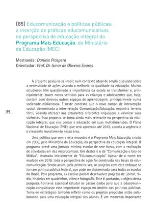 [85] Educomunicação e políticas públicas:
      a inserção de práticas educomunicativas
      na perspectiva de educação integral do
      Programa Mais Educação, do Ministério
      da Educação (MEC)

      Mestranda: Daniele Próspero
      Orientador: Prof. Dr. Ismar de Oliveira Soares


                A presente pesquisa se insere num contexto atual de ampla discussão sobre
            a necessidade de ações visando a melhoria da qualidade da educação. Muitos
            estudiosos têm questionado a importância da escola se transformar e, prin-
            cipalmente, trazer novos sentidos para as crianças e adolescentes que, hoje,
            contam com diversos outros espaços de aprendizagem, principalmente numa
            sociedade midiatizada. É neste contexto que o novo campo de intervenção
            social, denominado a inter-relação Comunicação/Educação, encontra terreno
190
            fértil, visando oferecer aos estudantes diferentes linguagens e valorizar suas
            vivências. Essa proposta se torna ainda mais relevante na perspectiva da edu-
            cação integral, que visa pensar a educação em suas multidimensões. O Plano
            Nacional de Educação (PNE), que será aprovado até 2012, aponta a urgência e
            o crescente investimento nessa área.
                Uma política que vem a este encontro é o Programa Mais Educação, criado
            em 2008, pelo Ministério da Educação, na perspectiva da educação integral. O
            programa prevê uma jornada mínima escolar de sete horas, com a realização
            de atividades em dez macrocampos. Um destes é o da “Comunicação e Uso de
            Mídias”, chamado inicialmente de “Educomunicação”. Apesar de o nome ter
            mudado em 2010, toda a perspectiva de ação foi construída nas bases da edu-
            comunicação. Sendo assim, pela primeira vez, os projetos com este enfoque se
            tornam política pública federal, que pode ser disseminada para todas as escolas
            do Brasil. Pelo programa, as escolas podem desenvolver projetos de: jornal, rá-
            dio, histórias em quadrinhos, vídeo e fotografia. Este é, portanto, o objeto desta
            pesquisa. Torna-se essencial estudar os passos dados para que a educomuni-
            cação conquistasse esse importante espaço no âmbito das políticas públicas.
            Torna-se estratégico também refletir como os projetos propostos estão cola-
            borando para uma educação integral dos alunos. É um momento importante
 