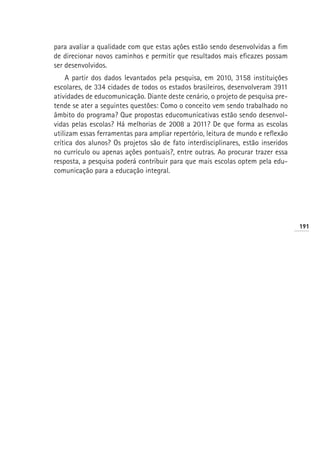 para avaliar a qualidade com que estas ações estão sendo desenvolvidas a fim
de direcionar novos caminhos e permitir que resultados mais eficazes possam
ser desenvolvidos.
    A partir dos dados levantados pela pesquisa, em 2010, 3158 instituições
escolares, de 334 cidades de todos os estados brasileiros, desenvolveram 3911
atividades de educomunicação. Diante deste cenário, o projeto de pesquisa pre-
tende se ater a seguintes questões: Como o conceito vem sendo trabalhado no
âmbito do programa? Que propostas educomunicativas estão sendo desenvol-
vidas pelas escolas? Há melhorias de 2008 a 2011? De que forma as escolas
utilizam essas ferramentas para ampliar repertório, leitura de mundo e reflexão
crítica dos alunos? Os projetos são de fato interdisciplinares, estão inseridos
no currículo ou apenas ações pontuais?, entre outras. Ao procurar trazer essa
resposta, a pesquisa poderá contribuir para que mais escolas optem pela edu-
comunicação para a educação integral.




                                                                                  191
 