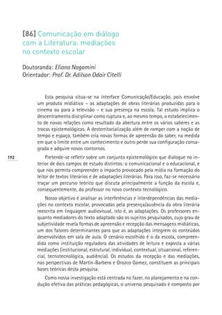[86] Comunicação em diálogo
      com a Literatura: mediações
      no contexto escolar

      Doutoranda: Eliana Nagamini
      Orientador: Prof. Dr. Adilson Odair Citelli


                Esta pesquisa situa-se na interface Comunicação/Educação, pois envolve
            um produto midiático – as adaptações de obras literárias produzidas para o
            cinema ou para a televisão – e sua presença na escola. Tal estudo implica o
            descentramento disciplinar como ruptura e, ao mesmo tempo, o estabelecimen-
            to de novas relações como resultado da abertura entre os vários saberes e as
            trocas epistemológicas. A desterritorialização além de romper com a noção de
            tempo e espaço, também cria novas formas de apreensão do saber, na medida
            em que o limite entre um conhecimento e outro perde sua configuração consa-
            grada e adquire novos contornos.
192             Pretende-se refletir sobre um conjunto epistemológico que dialogue no in-
            terior de dois campos de estudo distintos: o comunicacional e o educacional, e
            que nos permita compreender o impacto provocado pela mídia na formação do
            leitor de textos literários e de adaptações literárias. Para isso, faz-se necessário
            traçar um percurso teórico que discuta principalmente a função da escola e,
            consequentemente, do professor no novo contexto tecnológico.
                Nosso objetivo é analisar as interferências e interdependências das media-
            ções no contexto escolar, provocadas pela presença/ausência da obra literária
            reescrita em linguagem audiovisual, isto é, as adaptações. Os professores en-
            quanto mediadores do texto adaptado são os sujeitos pesquisados, cujo grau de
            subjetividade revela formas de apreensão e recepção das mensagens midiáticas,
            um dos fatores determinantes para que as adaptações integrem os conteúdos
            desenvolvidos em sala de aula. O cenário escolhido é o da escola, compreen-
            dida como instituição reguladora das atividades de leitura e exposta a várias
            mediações (institucional, estrutural, individual, contextual, situacional, referen-
            cial, tecnotecnológica, audiência). Os estudos da recepção e das mediações,
            nas perspectivas de Martín-Barbero e Orozco Gomez, constituem as principais
            bases teóricas desta pesquisa.
               Como nossa investigação está centrada no fazer, no planejamento e na con-
            dução efetiva das práticas pedagógicas, o universo pesquisado é composto por
 
