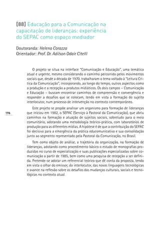 [88] Educação para a Comunicação na
      capacitação de lideranças: experiência
      do SEPAC como espaço mediador

      Doutoranda: Helena Corazza
      Orientador: Prof. Dr. Adilson Odair Citelli


                O projeto se situa na interface “Comunicação e Educação”, uma temática
            atual e urgente, mesmo considerando o caminho percorrido pelos movimentos
            sociais que, desde a década de 1970, trabalharam o tema voltado à “Leitura Crí-
            tica da Comunicação”, incorporando, ao longo do tempo, outros aspectos como
            a produção e a recepção a produtos midiáticos. Os dois campos – Comunicação
            e Educação – buscam encontrar caminhos de compreensão e convergência e
            responder a desafios que se colocam, tendo em vista a formação do sujeito
            interlocutor, num processo de intervenção no contexto contemporâneo.
                Este projeto se propõe analisar um organismo para formação de lideranças
196         que iniciou em 1982, o SEPAC (Serviço à Pastoral da Comunicação), que abriu
            caminhos na formação e atuação de sujeitos sociais, sobretudo para o meio
            comunitário, adotando uma metodologia teórico-prática, com laboratórios de
            produção para as diferentes mídias. A hipótese é de que a contribuição do SEPAC
            foi decisiva para a emergência da prática educomunicativa e sua consolidação
            junto ao segmento representado pela Pastoral da Comunicação, no Brasil.
                Tem como objeto de análise, a trajetória da organização, na formação de
            lideranças, adotando como procedimento básico o estudo de monografias pro-
            duzidas no curso de especialização e suas publicações especializadas sobre co-
            municação a partir de 1985, bem como uma pesquisa de recepção a ser defini-
            da. Pretende-se adotar um referencial teórico que dê conta da proposta, tendo
            em vista o olhar do emissor, do interlocutor, das novas linguagens tecnológicas
            e avance na reflexão sobre os desafios das mudanças culturais, sociais e tecno-
            lógicas no contexto atual.
 