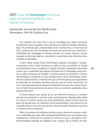 [89] O uso de homepages na busca
pela complementaridade com
rádios hertzianas

Doutorando: Lourival da Cruz Galvão Júnior
Orientadora: Profª Drª Lucilene Cury


         Este trabalho tem como foco o uso de homepages por rádios hertzianas.
     Inicialmente foram estudadas cinco emissoras da cidade de Taubaté, São Paulo,
     Brasil. As primeiras ações, empreendidas entre 7 de fevereiro a 14 de março de
     2011, promoveram uma verificação minuciosa dos elementos que viabilizam a
     usabilidade das homepages. O método adotado, de caráter empírico, buscou
     respaldo na descrição objetiva, sistemática e quantitativa dos elementos rela-
     cionados à usabilidade.
         A partir desse estudo foram identificados aspectos vinculados à comple-
     mentaridade entre a rádio hertziana e a rádio na web, com ênfase na relação
     contemporânea entre o analógico e o digital. Uma das compleições observadas       197
     revelou que a usabilidade das páginas principais das 5 homepages, pertencen-
     tes às rádios hertzianas de Taubaté, é variável quanto ao conteúdo e à forma,
     com destaque a existência de uma conduta comum que é delineadora, funda-
     mental e predominante: o interesse em usar a internet apenas como plataforma
     de exposição de conteúdos adicionais parciais, seja em áudio transmitido “ao
     vivo”, seja pela exposição de pequenos fragmentos textuais e/ou visuais dispos-
     tos em hiperlinks provenientes de outros sites ou, raramente, produzidos pelas
     próprias emissoras.
          É factível deduzir que, apesar de ser um elemento inclusivo, as homepa-
     ges não circunscrevem o universo vasto e praticamente intocado pelas rádios
     na internet. A análise revelou que essas plataformas virtuais atuam como um
     ponto de partida para um ambiente rico de possibilidades, mas carente de um
     conteúdo denso e relevante que permita uma efetivação interacional concreta
     e ilimitada com os receptores.
         Pode-se constatar tal evidência devido ao parco volume de recursos relati-
     vos à usabilidade que cada rádio analisada disponibilizou em suas páginas que,
     notadamente, necessitam de substância. Concluiu-se que a abrangente com-
     plementaridade esperada do analógico com o digital não se formou em fato,
 