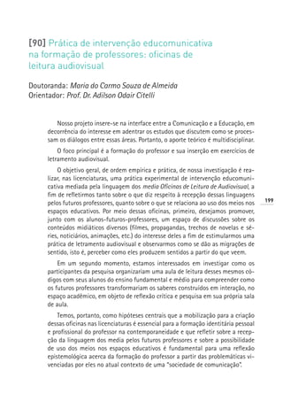 [90] Prática de intervenção educomunicativa
na formação de professores: oficinas de
leitura audiovisual

Doutoranda: Maria do Carmo Souza de Almeida
Orientador: Prof. Dr. Adilson Odair Citelli


        Nosso projeto insere-se na interface entre a Comunicação e a Educação, em
     decorrência do interesse em adentrar os estudos que discutem como se proces-
     sam os diálogos entre essas áreas. Portanto, o aporte teórico é multidisciplinar.
         O foco principal é a formação do professor e sua inserção em exercícios de
     letramento audiovisual.
         O objetivo geral, de ordem empírica e prática, de nossa investigação é rea-
     lizar, nas licenciaturas, uma prática experimental de intervenção educomuni-
     cativa mediada pela linguagem dos media Oficinas de Leitura de Audiovisual, a
     fim de refletirmos tanto sobre o que diz respeito à recepção dessas linguagens
                                                                                         199
     pelos futuros professores, quanto sobre o que se relaciona ao uso dos meios nos
     espaços educativos. Por meio dessas oficinas, primeiro, desejamos promover,
     junto com os alunos-futuros-professores, um espaço de discussões sobre os
     conteúdos midiáticos diversos (filmes, propagandas, trechos de novelas e sé-
     ries, noticiários, animações, etc.) do interesse deles a fim de estimularmos uma
     prática de letramento audiovisual e observarmos como se dão as migrações de
     sentido, isto é, perceber como eles produzem sentidos a partir do que veem.
         Em um segundo momento, estamos interessados em investigar como os
     participantes da pesquisa organizariam uma aula de leitura desses mesmos có-
     digos com seus alunos do ensino fundamental e médio para compreender como
     os futuros professores transformariam os saberes construídos em interação, no
     espaço acadêmico, em objeto de reflexão crítica e pesquisa em sua própria sala
     de aula.
         Temos, portanto, como hipóteses centrais que a mobilização para a criação
     dessas oficinas nas licenciaturas é essencial para a formação identitária pessoal
     e profissional do professor na contemporaneidade e que refletir sobre a recep-
     ção da linguagem dos media pelos futuros professores e sobre a possibilidade
     de uso dos meios nos espaços educativos é fundamental para uma reflexão
     epistemológica acerca da formação do professor a partir das problemáticas vi-
     venciadas por eles no atual contexto de uma “sociedade de comunicação”.
 