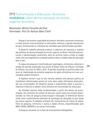 [91] Comunicação e Educação: discursos
mediáticos sobre democratização no ensino
superior brasileiro

Mestrando: Michel Carvalho da Silva
Orientador: Prof. Dr. Adilson Odair Citelli


         Graças à sua enorme capacidade de produzir sentidos e promover consensos,
      a mídia procura instrumentalizar as discussões relativas à agenda educacional
      do país, direcionando os interesses da sociedade para determinadas questões.
         O presente trabalho pretende analisar a cobertura da imprensa a respeito
      das políticas de democratização do ensino superior no Brasil, identificando dis-
      cursos e representações recorrentes, além de verificar como a mídia se impõe
      como uma voz hegemônica no debate público sobre o modelo ideal de educação
      para o país.
          O corpus da pesquisa é constituído por reportagens, entrevistas, editoriais e
                                                                                          201
      artigos de opinião, publicados nos jornais O Globo, Folha de S.Paulo e O Estado
      de S.Paulo, nos anos de 2003 a 2011. O período escolhido se justifica pelos oito
      anos de implantação do primeiro programa de ações afirmativas em uma uni-
      versidade pública brasileira.
          A hipótese central é que os três veículos adotam uma postura política ao
      ressaltarem determinados pontos de vista sobre ações afirmativas desenvolvi-
      das nas universidades. Ao elegerem pautas e especialistas sobre o assunto, a
      imprensa influencia o debate numa tentativa de manutenção do status quo.
          As reflexões teóricas estão fundamentadas a partir das teorias da comu-
      nicação, dos conceitos da análise do discurso, assim como nos estudos desen-
      volvidos na linha de pesquisa Comunicação e Educação. O referencial teórico
      ainda inclui conhecimentos advindos da sociologia da educação no que tange
      ao ensino superior. O trabalho utilizará três instrumentos de coleta de dados:
      ficha de pesquisa, entrevista e acesso a dados oficiais, disponibilizados pelo
      INEP, CAPES, ANDIFES e de outras instituições.
         A pesquisa encontra-se na fase do levantamento bibliográfico.
 