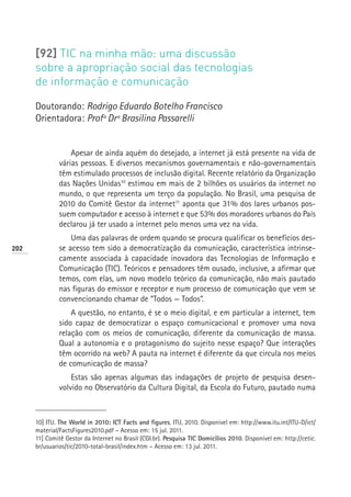 [92] TIC na minha mão: uma discussão
      sobre a apropriação social das tecnologias
      de informação e comunicação

      Doutorando: Rodrigo Eduardo Botelho Francisco
      Orientadora: Profª Drª Brasilina Passarelli


                   Apesar de ainda aquém do desejado, a internet já está presente na vida de
               várias pessoas. E diversos mecanismos governamentais e não-governamentais
               têm estimulado processos de inclusão digital. Recente relatório da Organização
               das Nações Unidas10 estimou em mais de 2 bilhões os usuários da internet no
               mundo, o que representa um terço da população. No Brasil, uma pesquisa de
               2010 do Comitê Gestor da internet11 aponta que 31% dos lares urbanos pos-
               suem computador e acesso à internet e que 53% dos moradores urbanos do País
               declarou já ter usado a internet pelo menos uma vez na vida.
                   Uma das palavras de ordem quando se procura qualificar os benefícios des-
202            se acesso tem sido a democratização da comunicação, característica intrinse-
               camente associada à capacidade inovadora das Tecnologias de Informação e
               Comunicação (TIC). Teóricos e pensadores têm ousado, inclusive, a afirmar que
               temos, com elas, um novo modelo teórico da comunicação, não mais pautado
               nas figuras do emissor e receptor e num processo de comunicação que vem se
               convencionando chamar de “Todos — Todos”.
                   A questão, no entanto, é se o meio digital, e em particular a internet, tem
               sido capaz de democratizar o espaço comunicacional e promover uma nova
               relação com os meios de comunicação, diferente da comunicação de massa.
               Qual a autonomia e o protagonismo do sujeito nesse espaço? Que interações
               têm ocorrido na web? A pauta na internet é diferente da que circula nos meios
               de comunicação de massa?
                   Estas são apenas algumas das indagações de projeto de pesquisa desen-
               volvido no Observatório da Cultura Digital, da Escola do Futuro, pautado numa



      10] ITU. The World in 2010: ICT Facts and figures. ITU, 2010. Disponível em: http://www.itu.int/ITU-D/ict/
      material/FactsFigures2010.pdf – Acesso em: 15 jul. 2011.
      11] Comitê Gestor da Internet no Brasil (CGI.br). Pesquisa TIC Domicílios 2010. Disponível em: http://cetic.
      br/usuarios/tic/2010-total-brasil/index.htm – Acesso em: 13 jul. 2011.
 