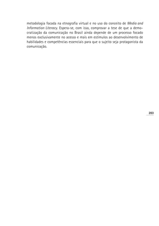 metodologia focada na etnografia virtual e no uso do conceito de Media and
Information Literacy. Espera-se, com isso, comprovar a tese de que a demo-
cratização da comunicação no Brasil ainda depende de um processo focado
menos exclusivamente no acesso e mais em estímulos ao desenvolvimento de
habilidades e competências essenciais para que o sujeito seja protagonista da
comunicação.




                                                                                203
 