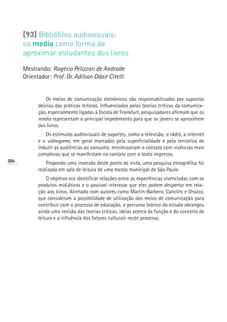 [93] Bibliófilos audiovisuais:
      os media como forma de
      aproximar estudantes dos livros

      Mestrando: Rogério Pelizzari de Andrade
      Orientador: Prof. Dr. Adilson Odair Citelli


               Os meios de comunicação eletrônicos são responsabilizados por supostos
            desvios das práticas leitoras. Influenciados pelas teorias críticas da comunica-
            ção, especialmente ligadas à Escola de Frankfurt, pesquisadores afirmam que os
            media representam o principal impedimento para que os jovens se aproximem
            dos livros.
               Os estímulos audiovisuais de suportes, como a televisão, o rádio, a internet
            e o videogame, em geral marcados pela superficialidade e pela tentativa de
            induzir as audiências ao consumo, minimizariam o contato com vivências mais
            complexas que se manifestam no contato com o texto impresso.
204
                Propondo uma inversão deste ponto de vista, uma pesquisa etnográfica foi
            realizada em sala de leitura de uma escola municipal de São Paulo.
                O objetivo era identificar relações entre as experiências vivenciadas com os
            produtos midiáticos e o possível interesse que eles podem despertar em rela-
            ção aos livros. Alinhado com autores como Martín-Barbero, Canclini e Orozco,
            que consideram a possibilidade de utilização dos meios de comunicação para
            contribuir com o processo de educação, o percurso teórico do estudo abrangeu
            ainda uma revisão das teorias críticas, ideias acerca da função e do conceito de
            leitura e a influência dos fatores culturais neste processo.
 