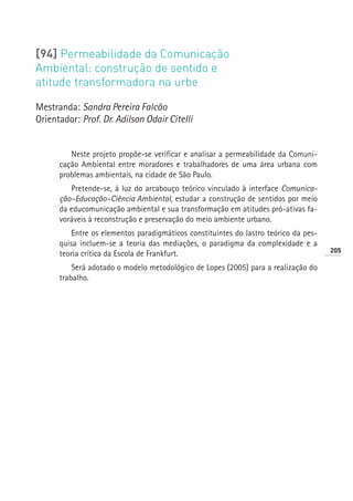 [94] Permeabilidade da Comunicação
Ambiental: construção de sentido e
atitude transformadora na urbe

Mestranda: Sandra Pereira Falcão
Orientador: Prof. Dr. Adilson Odair Citelli


         Neste projeto propõe-se verificar e analisar a permeabilidade da Comuni-
      cação Ambiental entre moradores e trabalhadores de uma área urbana com
      problemas ambientais, na cidade de São Paulo.
         Pretende-se, à luz do arcabouço teórico vinculado à interface Comunica-
      ção–Educação–Ciência Ambiental, estudar a construção de sentidos por meio
      da educomunicação ambiental e sua transformação em atitudes pró-ativas fa-
      voráveis à reconstrução e preservação do meio ambiente urbano.
          Entre os elementos paradigmáticos constituintes do lastro teórico da pes-
      quisa incluem-se a teoria das mediações, o paradigma da complexidade e a
                                                                                      205
      teoria crítica da Escola de Frankfurt.
          Será adotado o modelo metodológico de Lopes (2005) para a realização do
      trabalho.
 