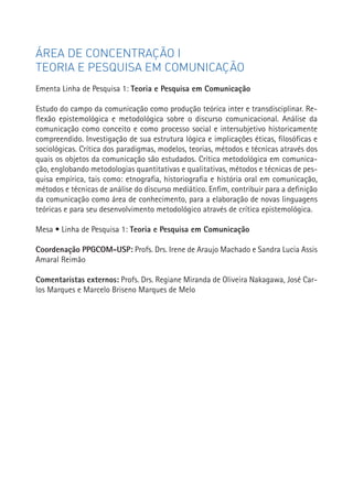 ÁREA DE CONCENTRAÇÃO I
TEORIA E PESQUISA EM COMUNICAÇÃO
Ementa Linha de Pesquisa 1: Teoria e Pesquisa em Comunicação

Estudo do campo da comunicação como produção teórica inter e transdisciplinar. Re-
flexão epistemológica e metodológica sobre o discurso comunicacional. Análise da
comunicação como conceito e como processo social e intersubjetivo historicamente
compreendido. Investigação de sua estrutura lógica e implicações éticas, filosóficas e
sociológicas. Crítica dos paradigmas, modelos, teorias, métodos e técnicas através dos
quais os objetos da comunicação são estudados. Crítica metodológica em comunica-
ção, englobando metodologias quantitativas e qualitativas, métodos e técnicas de pes-
quisa empírica, tais como: etnografia, historiografia e história oral em comunicação,
métodos e técnicas de análise do discurso mediático. Enfim, contribuir para a definição
da comunicação como área de conhecimento, para a elaboração de novas linguagens
teóricas e para seu desenvolvimento metodológico através de crítica epistemológica.

Mesa • Linha de Pesquisa 1: Teoria e Pesquisa em Comunicação

Coordenação PPGCOM-USP: Profs. Drs. Irene de Araujo Machado e Sandra Lucia Assis          23
Amaral Reimão

Comentaristas externos: Profs. Drs. Regiane Miranda de Oliveira Nakagawa, José Car-
los Marques e Marcelo Briseno Marques de Melo
 