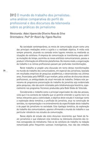 [01] O mundo do trabalho dos jornalistas:
     uma análise comparativa do perfil do
     profissional e dos discursos da telenovela
     sobre as práticas do jornalismo
     Mestranda: Adaci Aparecida Oliveira Rosa da Silva
     Orientadora: Profª Drª Roseli Ap. Fígaro Paulino


              Na sociedade contemporânea, os meios de comunicação atuam como uma
          das principais mediações entre o sujeito e a realidade objetiva. A mídia está
          sempre presente, atuando na conexão entre lugares remotos ou mediando as
          situações do cotidiano. A empresa de comunicação se transformou para cobrir
          as mutações do tempo, assimilou os novos artefatos comunicacionais, passou a
          produzir informação em diferentes plataformas. Do mesmo modo, a organização
          do trabalho e as rotinas profissionais passam por profundas transformações.
              Neste trabalho se propõe uma discussão em torno destas transformações
24        no mundo do trabalho dos comunicadores, em especial dos jornalistas, baseada
          em resultados empíricos de pesquisas acadêmicas, e desenvolvidas nos últimos
          anos, financiadas pela FAPESP, e que revelam, pelas análises de discursos desses
          profissionais, as ambiguidades do atual mercado de trabalho. Embora este pa-
          norama de progressiva precarização do trabalho do jornalista seja evidenciado
          pelas pesquisas, não são assim retratados pela teledramaturgia brasileira, espe-
          cialmente nos programas ficcionais produzidos pela Rede Globo de Televisão.
              Considerando o trabalho como o principal organizador da vida das pessoas,
          visto que é no contexto do trabalho que se permite entender o sujeito real e os
          temas relevantes para a coletividade, o objetivo deste estudo é investigar como
          a exploração desta temática, a profissão do jornalista, atua na construção de
          sentidos, na representação e no entendimento da especificidade deste trabalho
          e do papel do jornalismo na sociedade. Esta tipologia temática, da exploração
          do trabalho dos comunicadores, aparece afirmando o mundo do trabalho e sua
          particular relevância nos estudos da comunicação.
              Nosso objeto de estudo são estes discursos recorrentes que falam do fa-
          zer jornalístico e que elaboram esta temática na telenovela distantes dos te-
          mas consagrados do melodrama. Fala-se do cotidiano do trabalho na redação
          romantizado pelos frequentes sucessos investigativos, mas não dos embates
 