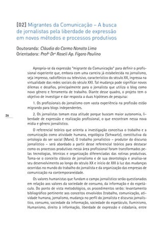 [02] Migrantes da Comunicação – A busca
     de jornalistas pela liberdade de expressão
     em novos métodos e processos produtivos
     Doutoranda: Cláudia do Carmo Nonato Lima
     Orientadora: Profª Drª Roseli Ap. Fígaro Paulino


               Apropria-se da expressão “migrante da Comunicação” para definir o profis-
           sional experiente que, embora com uma carreira já estabelecida no jornalismo,
           seja impresso, radiofônico ou televisivo, característico do século XX, ingressa na
           virtualidade das redes sociais do século XXI. Tal mudança pode significar novos
           dilemas e desafios, principalmente para o jornalista que utiliza o blog como
           novo gênero e ferramenta de trabalho. Diante desse quadro, o projeto tem o
           objetivo de investigar e dar resposta a duas hipóteses de pesquisa:
              1. Os profissionais do jornalismo com vasta experiência na profissão estão
           migrando para blogs independentes.
26            2. Os jornalistas tomam essa atitude porque buscam maior autonomia, li-
           berdade de expressão e realização profissional, o que encontram nessa nova
           mídia e gênero jornalístico.
               O referencial teórico que orienta a investigação conceitua o trabalho e a
           comunicação como atividade humana, ergológica (Schwartz), constitutiva da
           ontologia do ser social (Marx). O trabalho jornalístico – produtor do discurso
           jornalístico – será abordado a partir desse referencial teórico para destacar
           como os processos produtivos nessa área profissional foram transformados pe-
           las tecnologias, técnicas e organização diferenciadas das rotinas produtivas.
           Toma-se o conceito clássico de jornalismo e de sua deontologia e analisa-se
           seu desenvolvimento ao longo do século XX e início de XXI à luz das mudanças
           ocorridas no mundo do trabalho do jornalista e da organização das empresas de
           comunicação na contemporaneidade.
               Os valores humanistas que fundam o campo jornalístico serão questionados
           em relação aos valores da sociedade de consumo, da informação e do espetá-
           culo. Do ponto de vista metodológico, os procedimentos serão: levantamento
           bibliográfico pertinente aos conceitos envolvidos (trabalho, comunicação, ati-
           vidade humana, jornalismo, mudança no perfil do jornalista e discurso jornalís-
           tico, consumo, sociedade da informação, sociedade do espetáculo, Iluminismo,
           Humanismo, direito à informação, liberdade de expressão e cidadania, entre
 